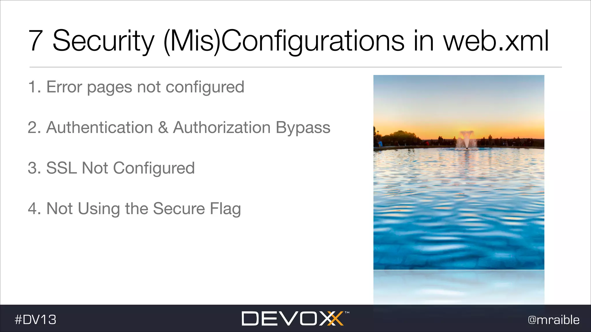 7 Security (Mis)Conﬁgurations in web.xml 1. Error pages not conﬁgured 2. Authentication & Authorization Bypass 3. SSL Not Conﬁgured 4. Not Using the Secure Flag #DV13 @mraible 