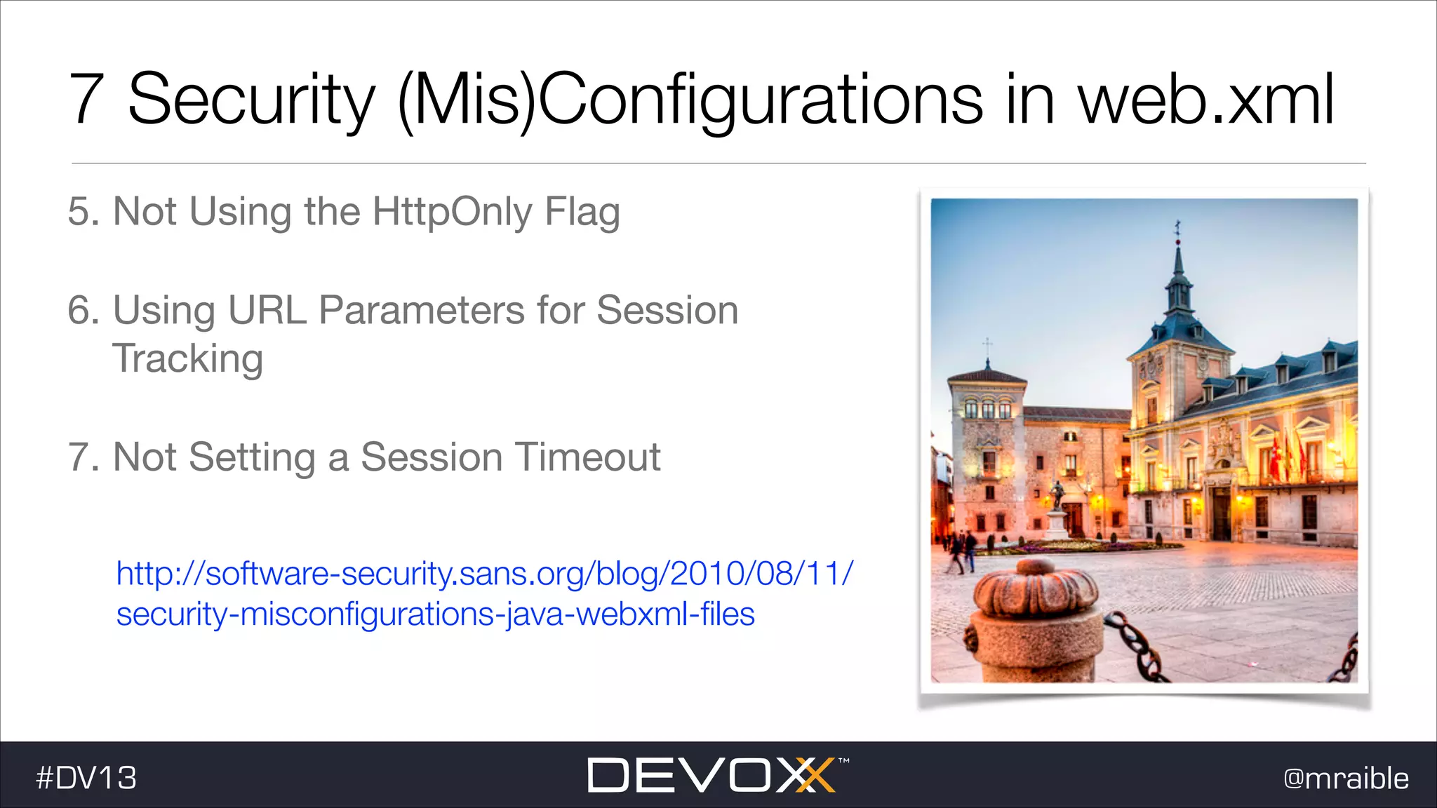 7 Security (Mis)Conﬁgurations in web.xml 5. Not Using the HttpOnly Flag 6. Using URL Parameters for Session Tracking 7. Not Setting a Session Timeout http://software-security.sans.org/blog/2010/08/11/ security-misconﬁgurations-java-webxml-ﬁles #DV13 @mraible 