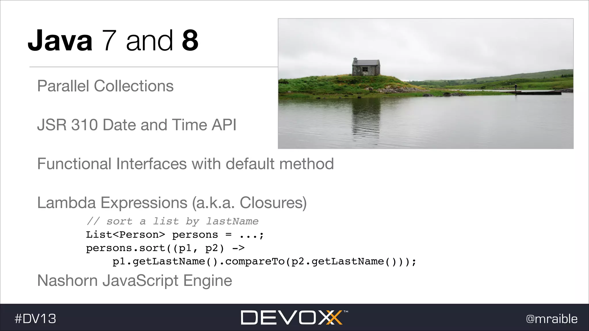 Java 7 and 8 Parallel Collections JSR 310 Date and Time API Functional Interfaces with default method Lambda Expressions (a.k.a. Closures) ! // sort a list by lastName ! List<Person> persons = ...; ! persons.sort((p1, p2) -> ! p1.getLastName().compareTo(p2.getLastName())); Nashorn JavaScript Engine #DV13 @mraible 