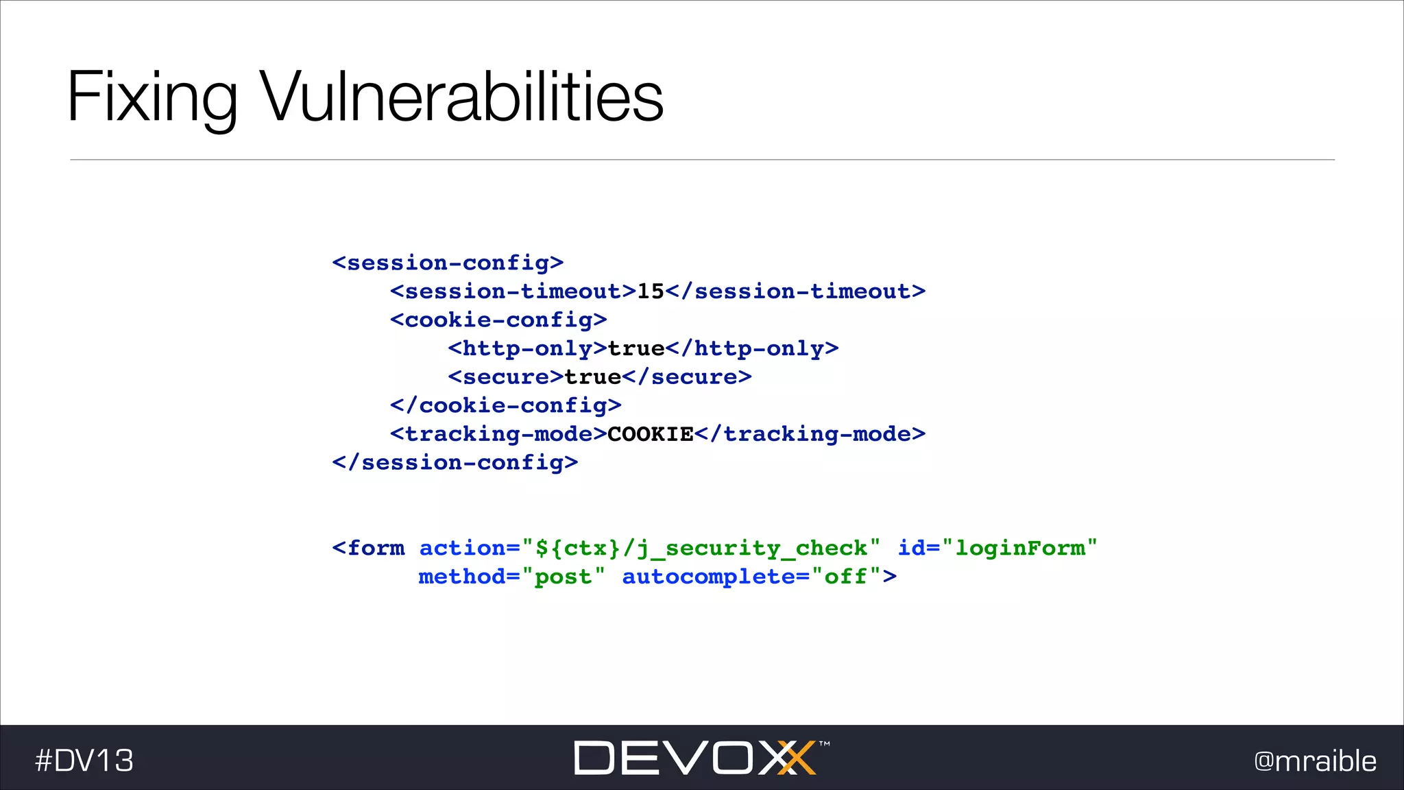 Fixing Vulnerabilities <session-config>! <session-timeout>15</session-timeout>! <cookie-config>! <http-only>true</http-only>! <secure>true</secure>! </cookie-config>! <tracking-mode>COOKIE</tracking-mode>! </session-config>! ! ! <form action="${ctx}/j_security_check" id="loginForm" ! method="post" autocomplete="off">! #DV13 @mraible 
