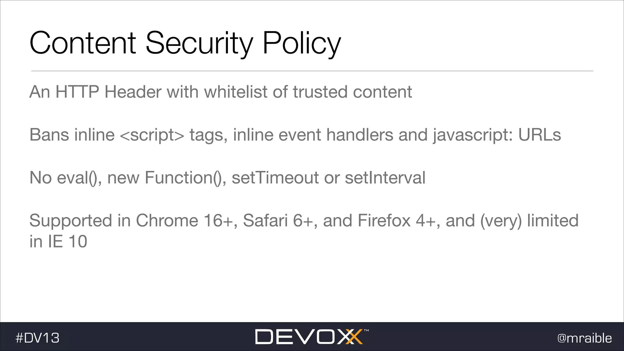 Content Security Policy An HTTP Header with whitelist of trusted content Bans inline <script> tags, inline event handlers and javascript: URLs No eval(), new Function(), setTimeout or setInterval Supported in Chrome 16+, Safari 6+, and Firefox 4+, and (very) limited in IE 10 #DV13 @mraible 