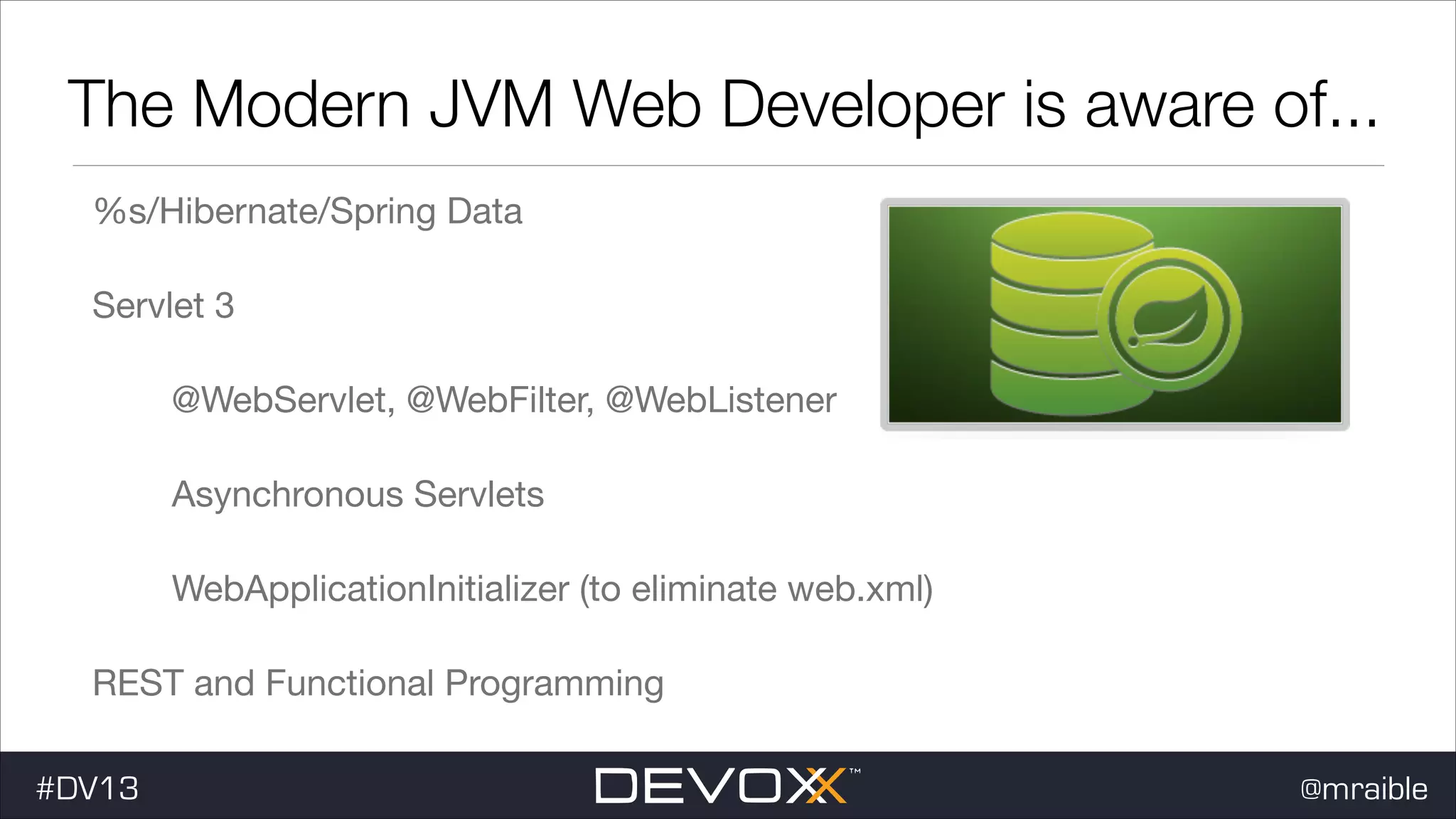 The Modern JVM Web Developer is aware of... %s/Hibernate/Spring Data Servlet 3 @WebServlet, @WebFilter, @WebListener Asynchronous Servlets WebApplicationInitializer (to eliminate web.xml) REST and Functional Programming #DV13 @mraible 