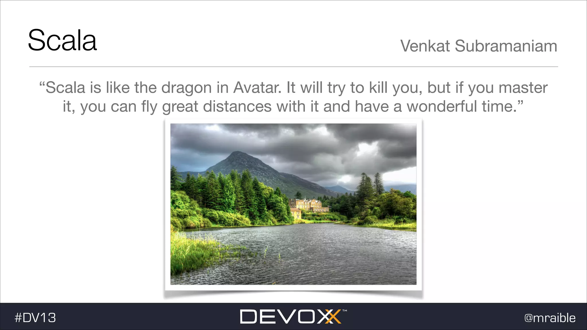 Scala Venkat Subramaniam “Scala is like the dragon in Avatar. It will try to kill you, but if you master it, you can ﬂy great distances with it and have a wonderful time.” #DV13 @mraible 