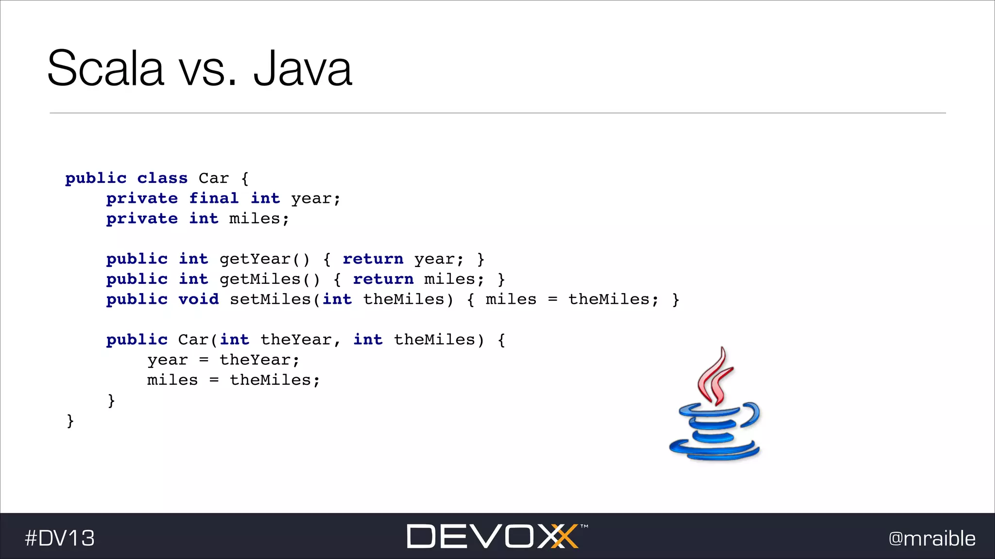 Scala vs. Java public class Car { ! private final int year; ! private int miles; ! ! public int getYear() { return year; } ! public int getMiles() { return miles; } ! public void setMiles(int theMiles) { miles = theMiles; } ! ! public Car(int theYear, int theMiles) { ! year = theYear; ! miles = theMiles; ! } ! } #dv13javaweb$ #DV13 @mraible 