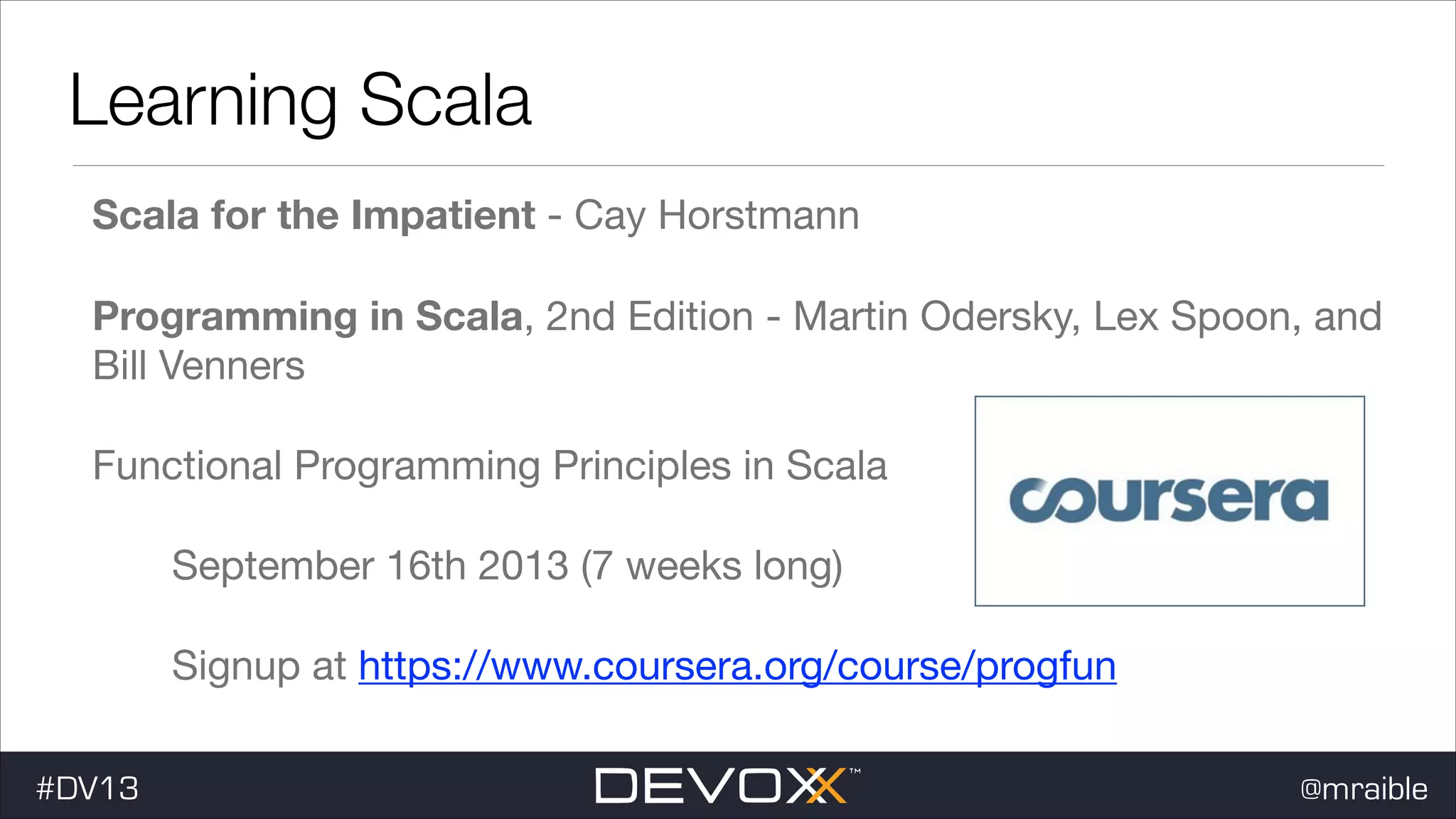 Learning Scala Scala for the Impatient - Cay Horstmann Programming in Scala, 2nd Edition - Martin Odersky, Lex Spoon, and Bill Venners Functional Programming Principles in Scala September 16th 2013 (7 weeks long) Signup at https://www.coursera.org/course/progfun #DV13 @mraible 