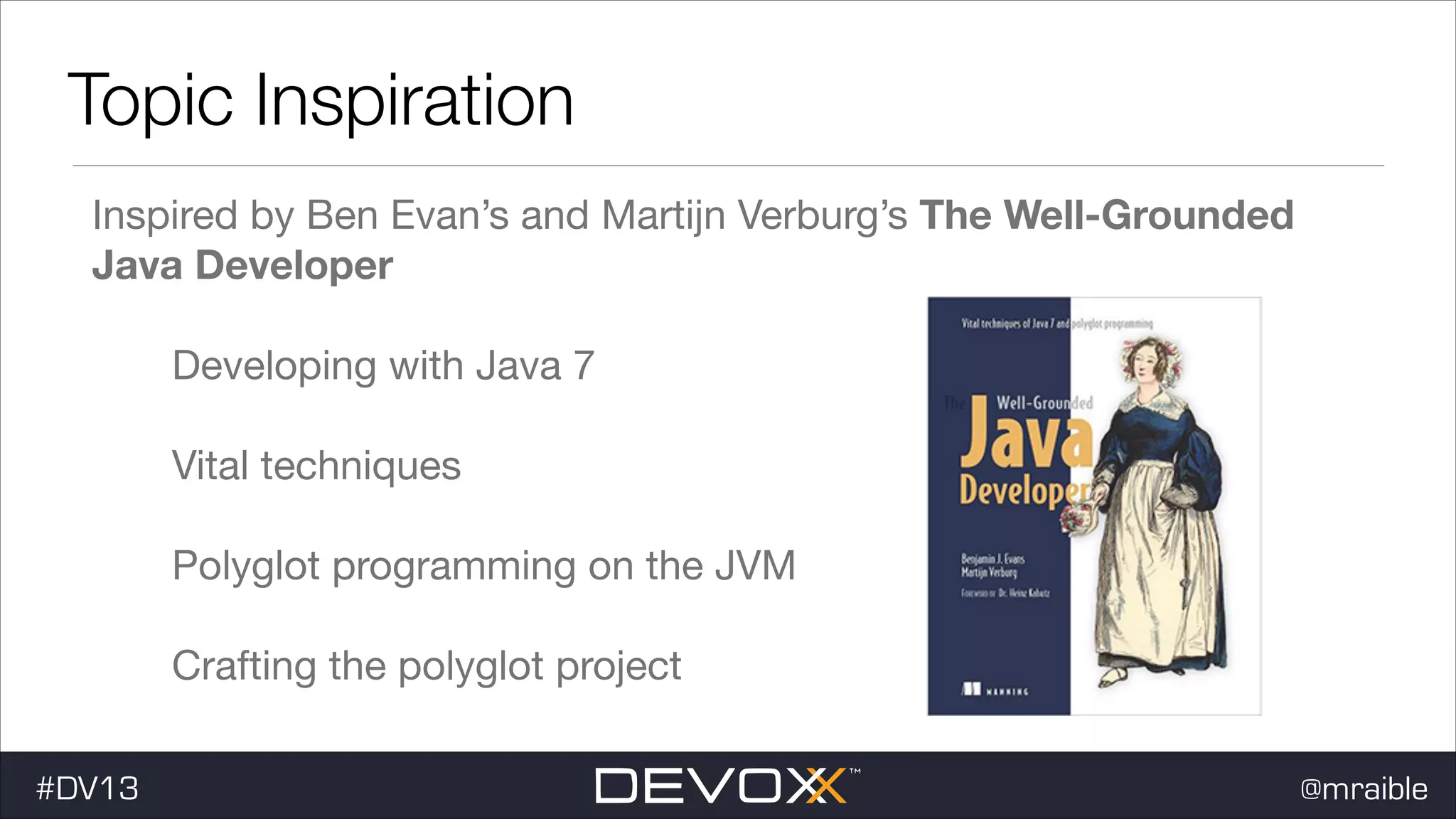 Topic Inspiration Inspired by Ben Evan’s and Martijn Verburg’s The Well-Grounded Java Developer Developing with Java 7 Vital techniques Polyglot programming on the JVM Crafting the polyglot project #DV13 @mraible 