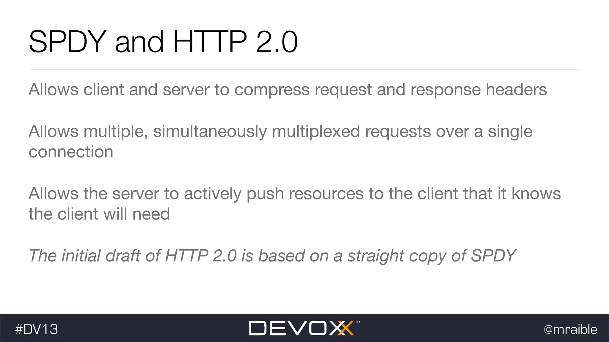SPDY and HTTP 2.0 Allows client and server to compress request and response headers Allows multiple, simultaneously multiplexed requests over a single connection Allows the server to actively push resources to the client that it knows the client will need The initial draft of HTTP 2.0 is based on a straight copy of SPDY #DV13 @mraible 