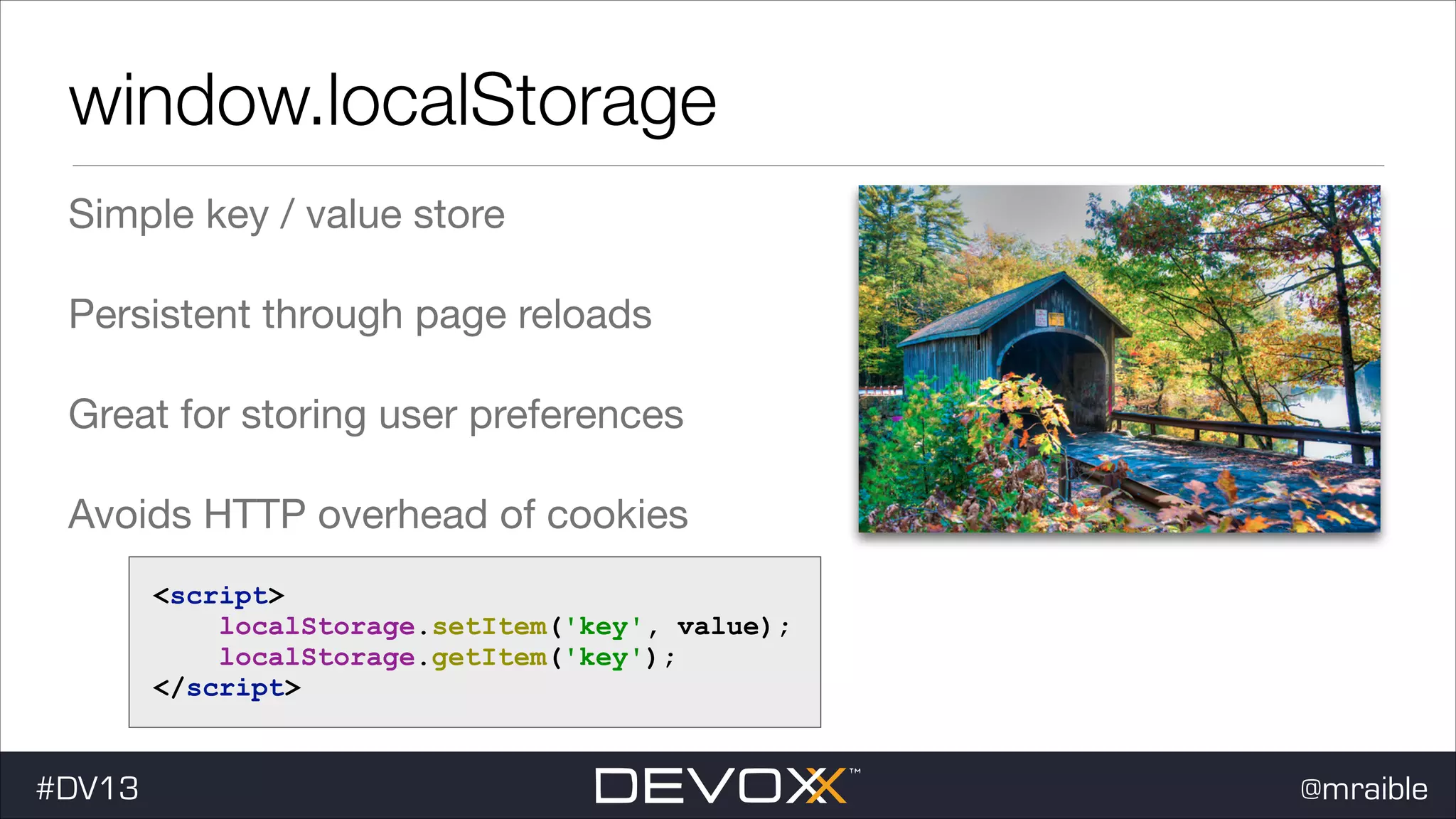 window.localStorage Simple key / value store Persistent through page reloads Great for storing user preferences Avoids HTTP overhead of cookies <script> localStorage.setItem('key', value); localStorage.getItem('key'); </script> #DV13 @mraible 