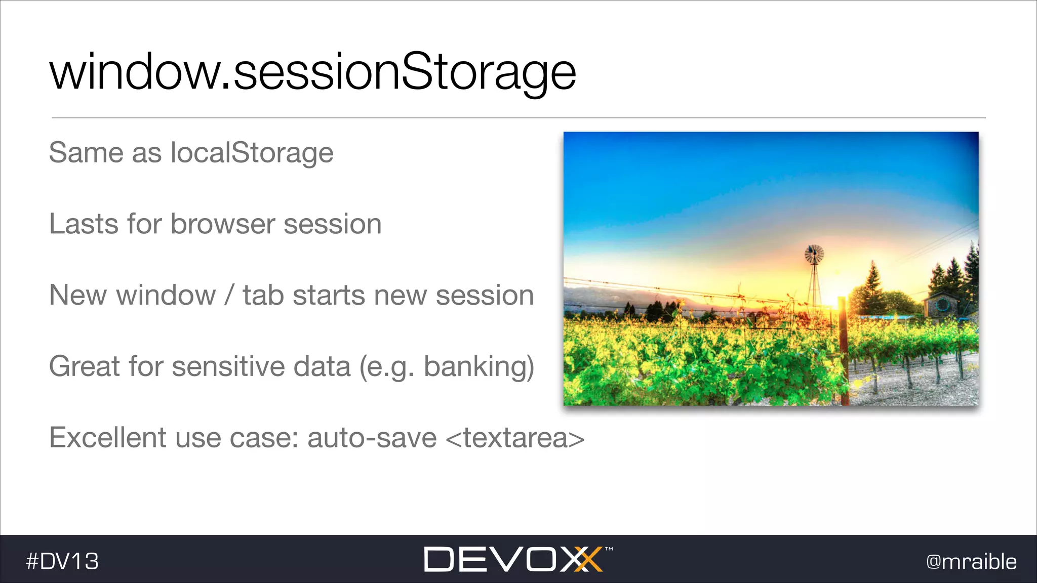 window.sessionStorage Same as localStorage Lasts for browser session New window / tab starts new session Great for sensitive data (e.g. banking) Excellent use case: auto-save <textarea> #DV13 @mraible 