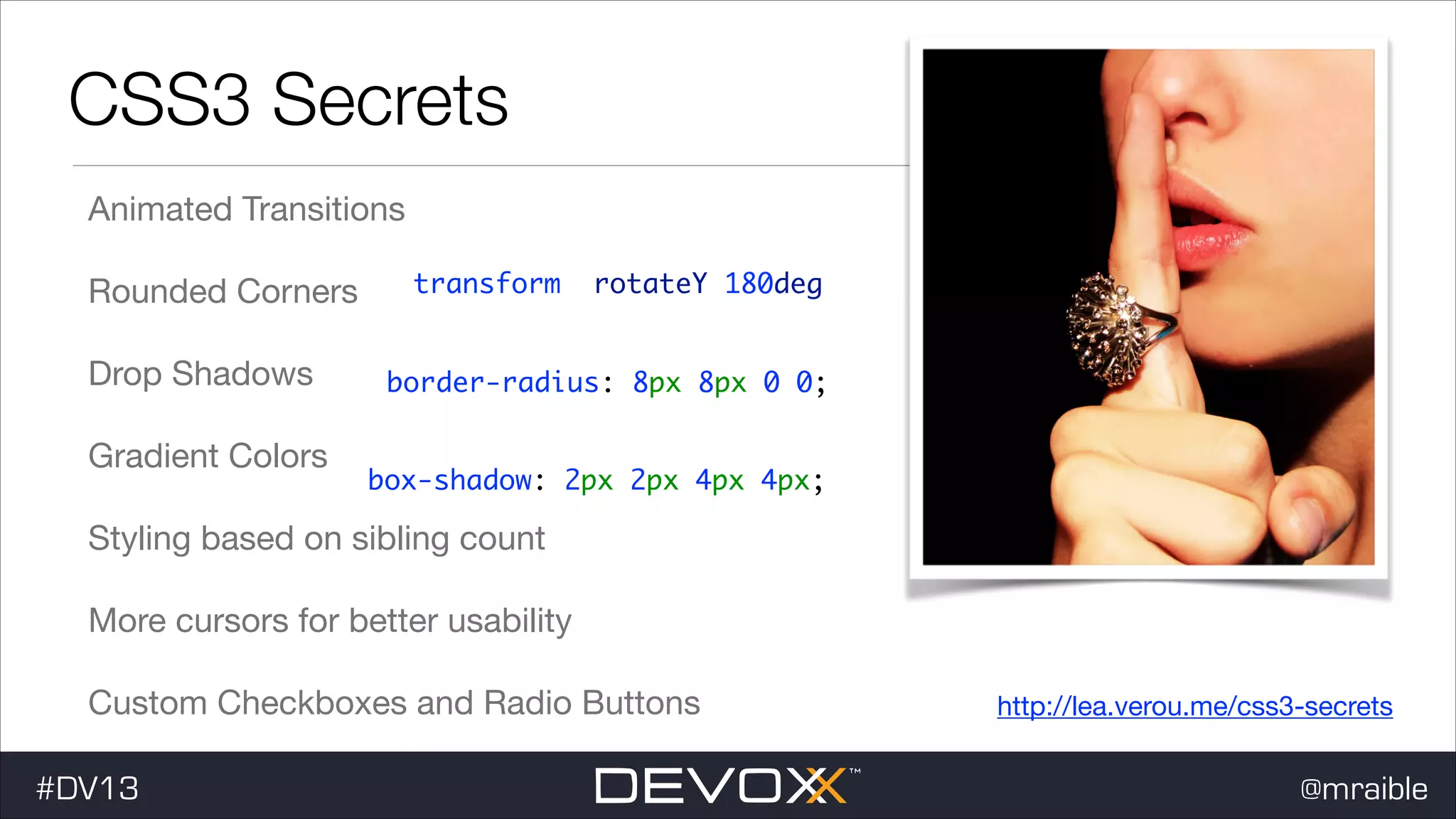 CSS3 Secrets Animated Transitions Rounded Corners Drop Shadows Gradient Colors transform: rotateY(180deg); border-radius: 8px 8px 0 0; box-shadow: 2px 2px 4px 4px; Styling based on sibling count More cursors for better usability Custom Checkboxes and Radio Buttons #DV13 http://lea.verou.me/css3-secrets @mraible 