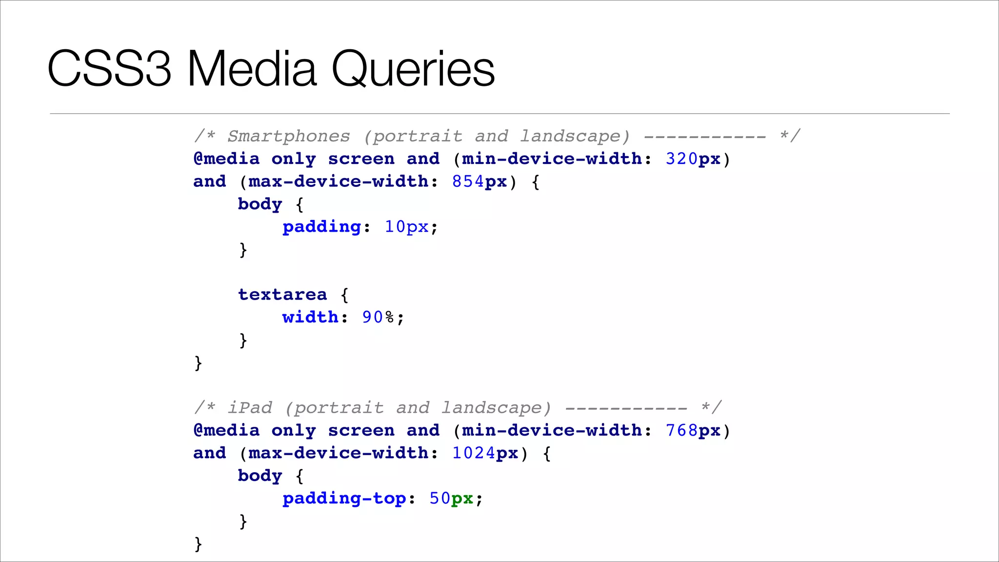 CSS3 Media Queries /* Smartphones (portrait and landscape) ----------- */ ! @media only screen and (min-device-width: 320px) ! and (max-device-width: 854px) { ! body { ! padding: 10px; ! } ! ! textarea { ! width: 90%; ! } ! } ! ! /* iPad (portrait and landscape) ----------- */ ! @media only screen and (min-device-width: 768px) ! and (max-device-width: 1024px) { ! body { ! padding-top: 50px; ! } ! } 