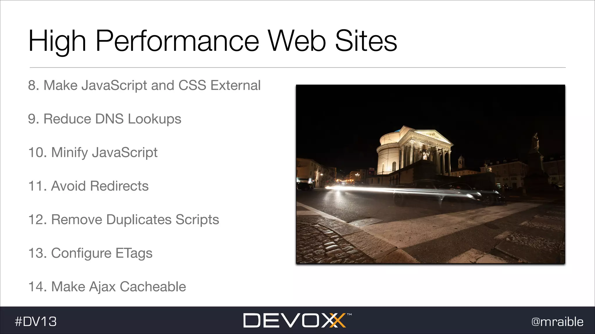 High Performance Web Sites 8. Make JavaScript and CSS External 9. Reduce DNS Lookups 10. Minify JavaScript 11. Avoid Redirects 12. Remove Duplicates Scripts 13. Conﬁgure ETags 14. Make Ajax Cacheable #DV13 @mraible 