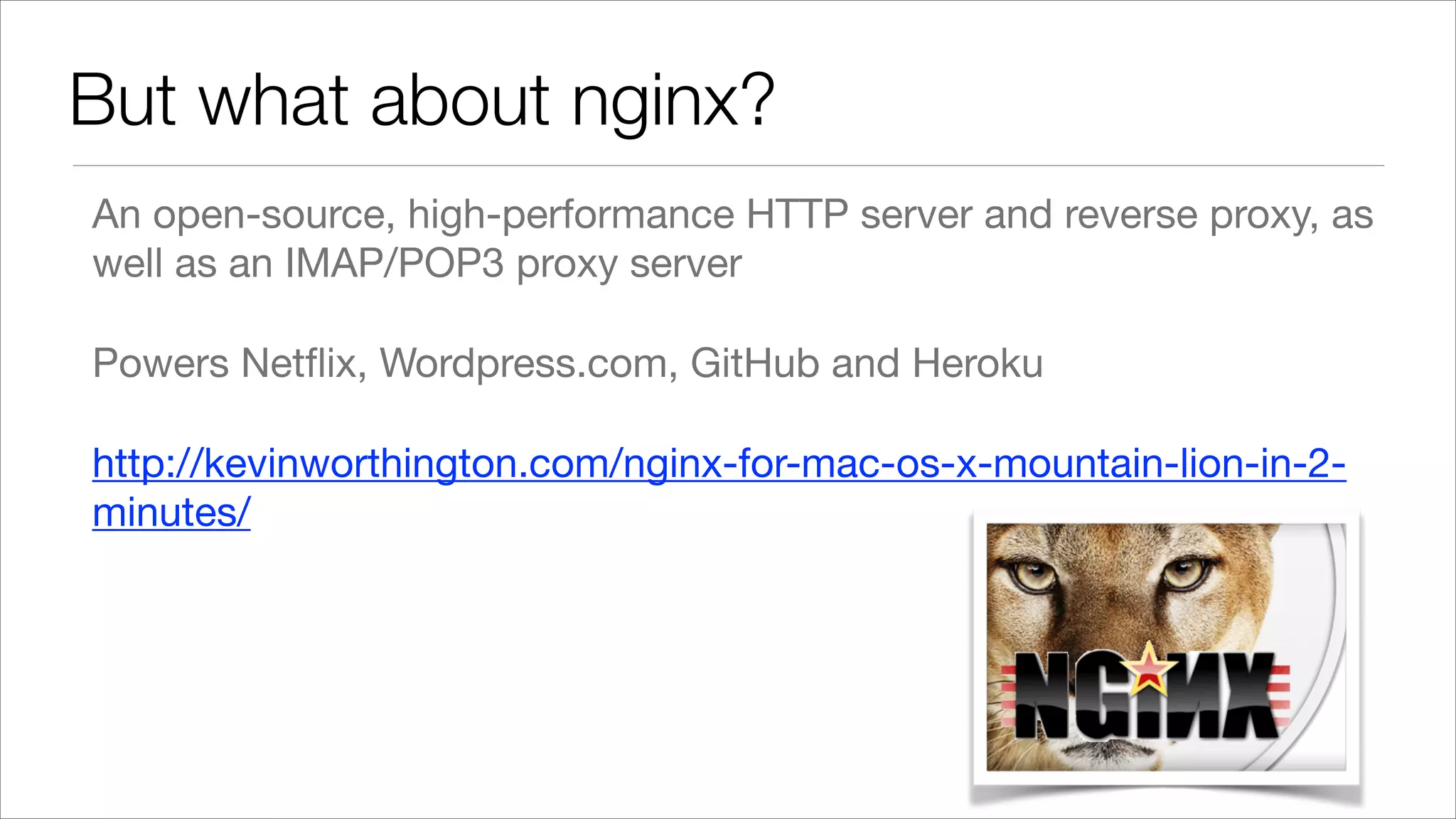 But what about nginx? An open-source, high-performance HTTP server and reverse proxy, as well as an IMAP/POP3 proxy server Powers Netﬂix, Wordpress.com, GitHub and Heroku http://kevinworthington.com/nginx-for-mac-os-x-mountain-lion-in-2minutes/ 
