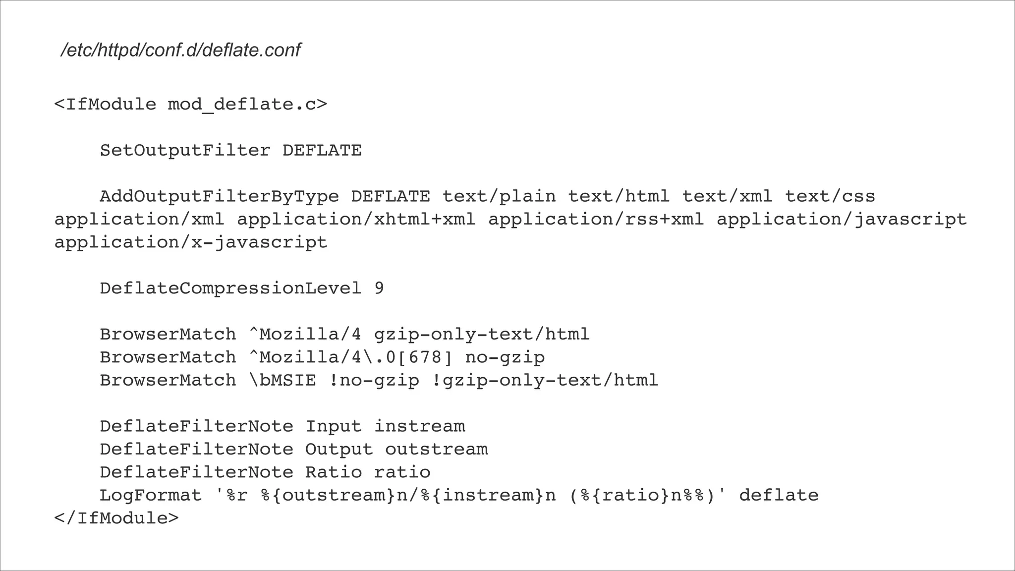 /etc/httpd/conf.d/deflate.conf <IfModule mod_deflate.c>! !     SetOutputFilter DEFLATE! !     AddOutputFilterByType DEFLATE text/plain text/html text/xml text/css application/xml application/xhtml+xml application/rss+xml application/javascript application/x-javascript! !     DeflateCompressionLevel 9! !     BrowserMatch ^Mozilla/4 gzip-only-text/html! BrowserMatch ^Mozilla/4.0[678] no-gzip! BrowserMatch bMSIE !no-gzip !gzip-only-text/html! ! DeflateFilterNote Input instream! DeflateFilterNote Output outstream! DeflateFilterNote Ratio ratio! LogFormat '%r %{outstream}n/%{instream}n (%{ratio}n%%)' deflate! </IfModule> 