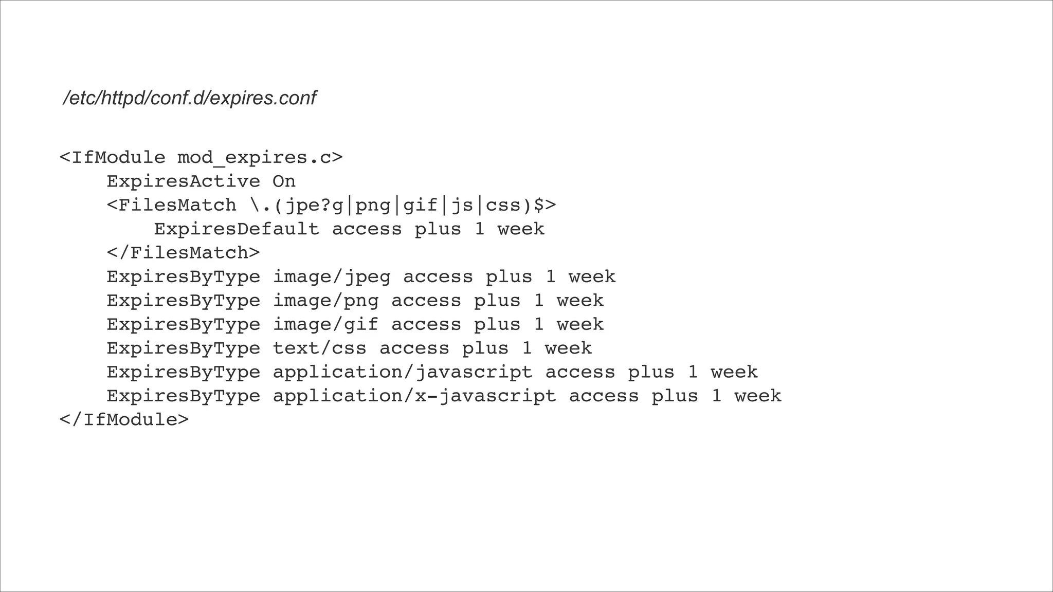 /etc/httpd/conf.d/expires.conf <IfModule mod_expires.c>!     ExpiresActive On!     <FilesMatch .(jpe?g|png|gif|js|css)$>!         ExpiresDefault access plus 1 week!     </FilesMatch>!     ExpiresByType image/jpeg access plus 1 week!     ExpiresByType image/png access plus 1 week!     ExpiresByType image/gif access plus 1 week!     ExpiresByType text/css access plus 1 week!     ExpiresByType application/javascript access plus 1 week!     ExpiresByType application/x-javascript access plus 1 week! </IfModule> 