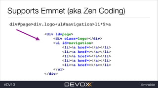 Supports Emmet (aka Zen Coding)
div#page>div.logo+ul#navigation>li*5>a
<div id=page> !
<div class=logo></div> !
<ul id=navigation> !
<li><a href=></a></li>
<li><a href=></a></li>
<li><a href=></a></li>
<li><a href=></a></li>
<li><a href=></a></li>
</ul> !
</div>
#DV13

!
!
!
!
!

@mraible

 