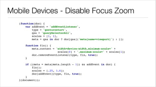 Mobile Devices - Disable Focus Zoom
(function(doc) { !
var addEvent = 'addEventListener', !
type = 'gesturestart', !
qsa = 'querySelectorAll', !
scales = [1, 1], !
meta = qsa in doc ? doc[qsa]('meta[name=viewport]') : []; !
!
function fix() { !
meta.content = 'width=device-width,minimum-scale=' + !
scales[0] + ',maximum-scale=' + scales[1]; !
doc.removeEventListener(type, fix, true); !
} !
!
if ((meta = meta[meta.length - 1]) && addEvent in doc) { !
fix(); !
scales = [.25, 1.6]; !
doc[addEvent](type, fix, true); !
} !
}(document));

 