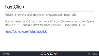 FastClick
Polyﬁll to remove click delays on browsers with touch UIs

Mobile Safari on iOS 3+, Chrome on iOS 5+, Chrome on Android, Opera
Mobile 11.5+, Android Browser since Android 2, PlayBook OS 1+

https://github.com/ftlabs/fastclick 


#dv13javaweb$
#DV13

@mraible

 
