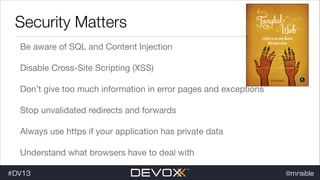 Security Matters
Be aware of SQL and Content Injection

Disable Cross-Site Scripting (XSS)

Don’t give too much information in error pages and exceptions

Stop unvalidated redirects and forwards

Always use https if your application has private data

Understand what browsers have to deal with
#DV13

@mraible

 