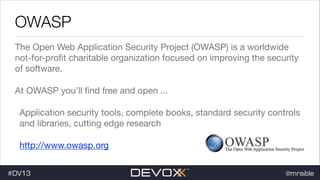 OWASP
The Open Web Application Security Project (OWASP) is a worldwide
not-for-proﬁt charitable organization focused on improving the security
of software.

At OWASP you’ll ﬁnd free and open ...

Application security tools, complete books, standard security controls
and libraries, cutting edge research

http://www.owasp.org
#DV13

@mraible

 