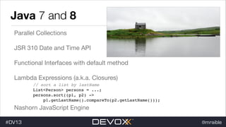 Java 7 and 8
Parallel Collections

JSR 310 Date and Time API

Functional Interfaces with default method

Lambda Expressions (a.k.a. Closures)

!

// sort a list by lastName !
List<Person> persons = ...; !
persons.sort((p1, p2) -> !
p1.getLastName().compareTo(p2.getLastName()));

Nashorn JavaScript Engine
#DV13

@mraible

 