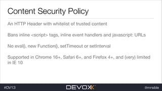 Content Security Policy
An HTTP Header with whitelist of trusted content

Bans inline <script> tags, inline event handlers and javascript: URLs

No eval(), new Function(), setTimeout or setInterval

Supported in Chrome 16+, Safari 6+, and Firefox 4+, and (very) limited
in IE 10

#DV13

@mraible

 