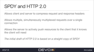 SPDY and HTTP 2.0
Allows client and server to compress request and response headers

Allows multiple, simultaneously multiplexed requests over a single
connection

Allows the server to actively push resources to the client that it knows
the client will need

The initial draft of HTTP 2.0 is based on a straight copy of SPDY

#DV13

@mraible

 