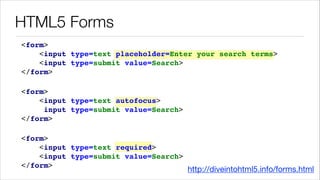 HTML5 Forms
<form> !
<input type=text placeholder=Enter your search terms> !
<input type=submit value=Search> !
</form>!
<form> !
<input type=text autofocus> !
<input type=submit value=Search> !
</form>!
<form> !
<input type=text required> !
<input type=submit value=Search> !
</form>!

http://diveintohtml5.info/forms.html

 