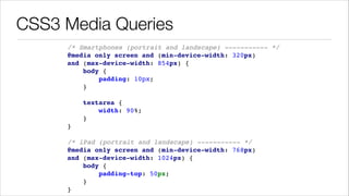 CSS3 Media Queries
/* Smartphones (portrait and landscape) ----------- */ !
@media only screen and (min-device-width: 320px) !
and (max-device-width: 854px) { !
body { !
padding: 10px; !
} !
!
textarea { !
width: 90%; !
} !
} !
!
/* iPad (portrait and landscape) ----------- */ !
@media only screen and (min-device-width: 768px) !
and (max-device-width: 1024px) { !
body { !
padding-top: 50px; !
} !
}

 
