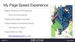 My Page Speed Experience
Biggest Problem is HTTP Requests

Minify and Concatenate

GZipping has biggest score gain

Expires Headers for Browser Caching

Use Apache or Nginx

Image Sprites for CSS

http://spritecow.com is great

#DV13

@mraible

 