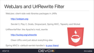 WebJars and UrlRewrite Filter
WebJars: client-side web libraries packages in JARs

http://webjars.org

Servlet 3, Play 2, Grails, Dropwizard, Spring MVC, Tapestry and Wicket

UrlRewriteFilter: like Apache’s mod_rewrite

http://tuckey.org/urlrewrite

Clean URLs and just about everything else

Spring MVC’s <default-servlet-handler/> is your friend

#DV13

@mraible

 