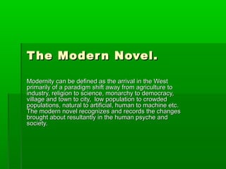 The Modern Novel.The Modern Novel.
Modernity can be defined as the arrival in the WestModernity can be defined as the arrival in the West
primarily of a paradigm shift away from agriculture toprimarily of a paradigm shift away from agriculture to
industry, religion to science, monarchy to democracy,industry, religion to science, monarchy to democracy,
village and town to city, low population to crowdedvillage and town to city, low population to crowded
populations, natural to artificial, human to machine etc.populations, natural to artificial, human to machine etc.
The modern novel recognizes and records the changesThe modern novel recognizes and records the changes
brought about resultantly in the human psyche andbrought about resultantly in the human psyche and
society.society.
 