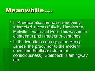Meanwhile….Meanwhile….
 In America also the novel was beingIn America also the novel was being
attempted successfully by Hawthorne,attempted successfully by Hawthorne,
Melville, Twain and Poe. This was in theMelville, Twain and Poe. This was in the
eighteenth and nineteenth centuries.eighteenth and nineteenth centuries.
 In the twentieth century came HenryIn the twentieth century came Henry
James, the precursor to the modernJames, the precursor to the modern
novel and Faulkner (stream ofnovel and Faulkner (stream of
consciousness), Steinbeck, Hemingwayconsciousness), Steinbeck, Hemingway
etc.etc.
 