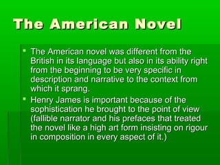 The American NovelThe American Novel
 The American novel was different from theThe American novel was different from the
British in its language but also in its ability rightBritish in its language but also in its ability right
from the beginning to be very specific infrom the beginning to be very specific in
description and narrative to the context fromdescription and narrative to the context from
which it sprang.which it sprang.
 Henry James is important because of theHenry James is important because of the
sophistication he brought to the point of viewsophistication he brought to the point of view
(fallible narrator and his prefaces that treated(fallible narrator and his prefaces that treated
the novel like a high art form insisting on rigourthe novel like a high art form insisting on rigour
in composition in every aspect of it.)in composition in every aspect of it.)
 