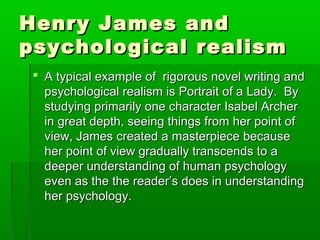Henry James andHenry James and
psychological realismpsychological realism
 A typical example of rigorous novel writing andA typical example of rigorous novel writing and
psychological realism is Portrait of a Lady. Bypsychological realism is Portrait of a Lady. By
studying primarily one character Isabel Archerstudying primarily one character Isabel Archer
in great depth, seeing things from her point ofin great depth, seeing things from her point of
view, James created a masterpiece becauseview, James created a masterpiece because
her point of view gradually transcends to aher point of view gradually transcends to a
deeper understanding of human psychologydeeper understanding of human psychology
even as the the reader’s does in understandingeven as the the reader’s does in understanding
her psychology.her psychology.
 