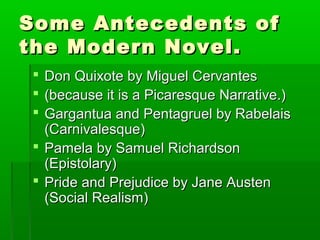 Some Antecedents ofSome Antecedents of
the Modern Novel.the Modern Novel.
 Don Quixote by Miguel CervantesDon Quixote by Miguel Cervantes
 (because it is a Picaresque Narrative.)(because it is a Picaresque Narrative.)
 Gargantua and Pentagruel by RabelaisGargantua and Pentagruel by Rabelais
(Carnivalesque)(Carnivalesque)
 Pamela by Samuel RichardsonPamela by Samuel Richardson
(Epistolary)(Epistolary)
 Pride and Prejudice by Jane AustenPride and Prejudice by Jane Austen
(Social Realism)(Social Realism)
 