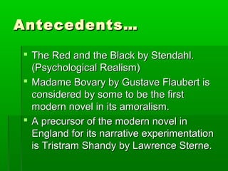 Antecedents…Antecedents…
 The Red and the Black by Stendahl.The Red and the Black by Stendahl.
(Psychological Realism)(Psychological Realism)
 Madame Bovary by Gustave Flaubert isMadame Bovary by Gustave Flaubert is
considered by some to be the firstconsidered by some to be the first
modern novel in its amoralism.modern novel in its amoralism.
 A precursor of the modern novel inA precursor of the modern novel in
England for its narrative experimentationEngland for its narrative experimentation
is Tristram Shandy by Lawrence Sterne.is Tristram Shandy by Lawrence Sterne.
 