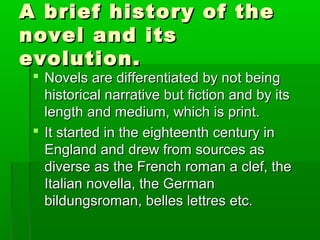 A brief history of theA brief history of the
novel and itsnovel and its
evolution.evolution.
 Novels are differentiated by not beingNovels are differentiated by not being
historical narrative but fiction and by itshistorical narrative but fiction and by its
length and medium, which is print.length and medium, which is print.
 It started in the eighteenth century inIt started in the eighteenth century in
England and drew from sources asEngland and drew from sources as
diverse as the French roman a clef, thediverse as the French roman a clef, the
Italian novella, the GermanItalian novella, the German
bildungsroman, belles lettres etc.bildungsroman, belles lettres etc.
 