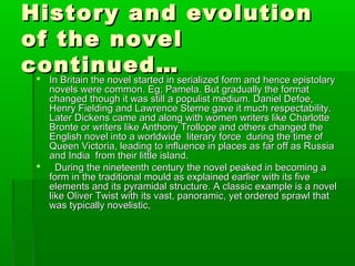 History and evolutionHistory and evolution
of the novelof the novel
continued…continued… In Britain the novel started in serialized form and hence epistolaryIn Britain the novel started in serialized form and hence epistolary
novels were common. Eg; Pamela. But gradually the formatnovels were common. Eg; Pamela. But gradually the format
changed though it was still a populist medium. Daniel Defoe,changed though it was still a populist medium. Daniel Defoe,
Henry Fielding and Lawrence Sterne gave it much respectability.Henry Fielding and Lawrence Sterne gave it much respectability.
Later Dickens came and along with women writers like CharlotteLater Dickens came and along with women writers like Charlotte
Bronte or writers like Anthony Trollope and others changed theBronte or writers like Anthony Trollope and others changed the
English novel into a worldwide literary force during the time ofEnglish novel into a worldwide literary force during the time of
Queen Victoria, leading to influence in places as far off as RussiaQueen Victoria, leading to influence in places as far off as Russia
and India from their little island.and India from their little island.
 During the nineteenth century the novel peaked in becoming aDuring the nineteenth century the novel peaked in becoming a
form in the traditional mould as explained earlier with its fiveform in the traditional mould as explained earlier with its five
elements and its pyramidal structure. A classic example is a novelelements and its pyramidal structure. A classic example is a novel
like Oliver Twist with its vast, panoramic, yet ordered sprawl thatlike Oliver Twist with its vast, panoramic, yet ordered sprawl that
was typically novelistic,was typically novelistic,
 