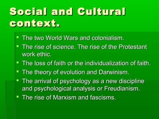 Social and CulturalSocial and Cultural
context.context.
 The two World Wars and colonialism.The two World Wars and colonialism.
 The rise of science. The rise of the ProtestantThe rise of science. The rise of the Protestant
work ethic.work ethic.
 The loss of faith or the individualization of faith.The loss of faith or the individualization of faith.
 The theory of evolution and Darwinism.The theory of evolution and Darwinism.
 The arrival of psychology as a new disciplineThe arrival of psychology as a new discipline
and psychological analysis or Freudianism.and psychological analysis or Freudianism.
 The rise of Marxism and fascisms.The rise of Marxism and fascisms.
 