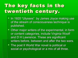 The key facts in theThe key facts in the
twentieth century.twentieth century.
 In 1920 “Ulysses” by James Joyce making useIn 1920 “Ulysses” by James Joyce making use
of the stream of consciousness technique isof the stream of consciousness technique is
published.published.
 Other major writers of the experimental, in formOther major writers of the experimental, in form
or content categories, include Virginia Woolfor content categories, include Virginia Woolf
and D H Lawrence. These are significantand D H Lawrence. These are significant
writers before, between and after the two wars.writers before, between and after the two wars.
 The post II World War novel is political orThe post II World War novel is political or
social or psychological or a mix of all three.social or psychological or a mix of all three.
 