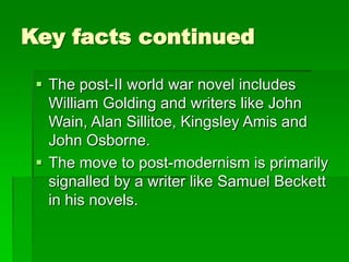 Key facts continued
 The post-II world war novel includes
William Golding and writers like John
Wain, Alan Sillitoe, Kingsley Amis and
John Osborne.
 The move to post-modernism is primarily
signalled by a writer like Samuel Beckett
in his novels.
 