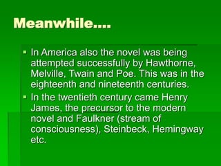 Meanwhile….
 In America also the novel was being
attempted successfully by Hawthorne,
Melville, Twain and Poe. This was in the
eighteenth and nineteenth centuries.
 In the twentieth century came Henry
James, the precursor to the modern
novel and Faulkner (stream of
consciousness), Steinbeck, Hemingway
etc.
 