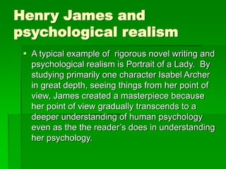 Henry James and
psychological realism
 A typical example of rigorous novel writing and
psychological realism is Portrait of a Lady. By
studying primarily one character Isabel Archer
in great depth, seeing things from her point of
view, James created a masterpiece because
her point of view gradually transcends to a
deeper understanding of human psychology
even as the the reader’s does in understanding
her psychology.
 