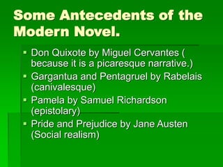 Some Antecedents of the
Modern Novel.
 Don Quixote by Miguel Cervantes (
because it is a picaresque narrative.)
 Gargantua and Pentagruel by Rabelais
(canivalesque)
 Pamela by Samuel Richardson
(epistolary)
 Pride and Prejudice by Jane Austen
(Social realism)
 