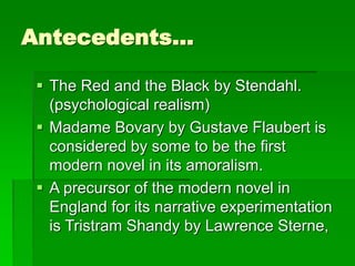 Antecedents…
 The Red and the Black by Stendahl.
(psychological realism)
 Madame Bovary by Gustave Flaubert is
considered by some to be the first
modern novel in its amoralism.
 A precursor of the modern novel in
England for its narrative experimentation
is Tristram Shandy by Lawrence Sterne,
 
