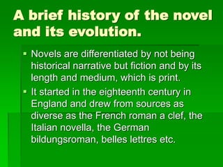 A brief history of the novel
and its evolution.
 Novels are differentiated by not being
historical narrative but fiction and by its
length and medium, which is print.
 It started in the eighteenth century in
England and drew from sources as
diverse as the French roman a clef, the
Italian novella, the German
bildungsroman, belles lettres etc.
 