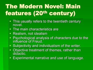 The Modern Novel: Main
features (20th century)
 This usually refers to the twentieth century
novel.
 The main characteristics are
 Realism, not idealism
 Psychological analysis of characters due to the
influence of Freud.
 Subjectivity and individualism of the writer.
 Objective treatment of themes, rather than
didactic.
 Experimental narrative and use of language.
 