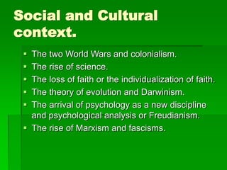 Social and Cultural
context.
 The two World Wars and colonialism.
 The rise of science.
 The loss of faith or the individualization of faith.
 The theory of evolution and Darwinism.
 The arrival of psychology as a new discipline
and psychological analysis or Freudianism.
 The rise of Marxism and fascisms.
 