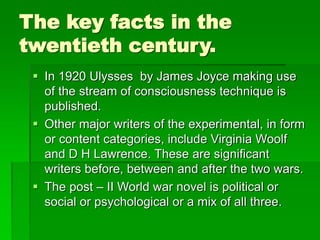The key facts in the
twentieth century.
 In 1920 Ulysses by James Joyce making use
of the stream of consciousness technique is
published.
 Other major writers of the experimental, in form
or content categories, include Virginia Woolf
and D H Lawrence. These are significant
writers before, between and after the two wars.
 The post – II World war novel is political or
social or psychological or a mix of all three.
 